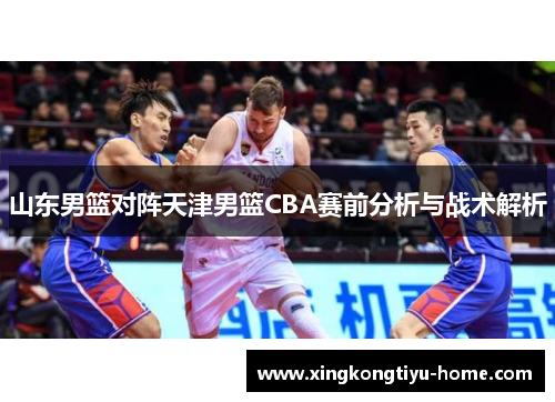 山东男篮对阵天津男篮CBA赛前分析与战术解析